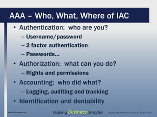 AAA – Who, What, Where of IAC
     • Authentication: who are you?
              – Username/password
              – 2 factor authentication
              – Passwords...
     • Authorization: what can you do?
              – Rights and permissions
     • Accounting: who did what?
              – Logging, auditing and tracking
     • Identification and deniability
www.SAGEcomputer.com     Making Business Smarter   ©Copyright 2009, SAGE Computer Associates, Inc. All rights reserved
 