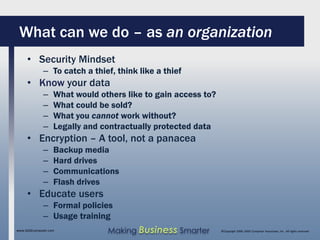 What can we do – as an organization
     • Security Mindset
              – To catch a thief, think like a thief
     • Know your data
              –    What would others like to gain access to?
              –    What could be sold?
              –    What you cannot work without?
              –    Legally and contractually protected data
     • Encryption – A tool, not a panacea
              –    Backup media
              –    Hard drives
              –    Communications
              –    Flash drives
     • Educate users
              – Formal policies
              – Usage training
www.SAGEcomputer.com            Making Business Smarter        ©Copyright 2009, SAGE Computer Associates, Inc. All rights reserved
 