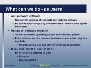 What can we do - as users
     • Anti-malware software
              – Run current versions of reputable anti-malware software
              – Be sure to update regularly with latest virus, adware and spyware
                definitions
     • Update all software regularly
              – Turn on automatic operating system and software updates
              – Put a reminder on your calendar to check on your other programs
                regularly
                  • Includes Java, Flash and other browser based programs
     • If you don’t need it, don’t install it
              – Do not use free software at work
                 • Malware
                 • Licensing liability
www.SAGEcomputer.com          Making Business Smarter      ©Copyright 2009, SAGE Computer Associates, Inc. All rights reserved
 