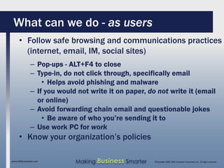 What can we do - as users
     • Follow safe browsing and communications practices
       (internet, email, IM, social sites)
              – Pop-ups - ALT+F4 to close
              – Type-in, do not click through, specifically email
                  • Helps avoid phishing and malware
              – If you would not write it on paper, do not write it (email
                or online)
              – Avoid forwarding chain email and questionable jokes
                  • Be aware of who you’re sending it to
              – Use work PC for work
     • Know your organization’s policies

www.SAGEcomputer.com        Making Business Smarter   ©Copyright 2009, SAGE Computer Associates, Inc. All rights reserved
 