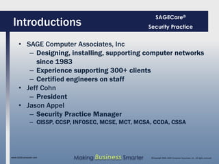 SAGECare®
 Introductions                                        Security Practice


     • SAGE Computer Associates, Inc
        – Designing, installing, supporting computer networks
          since 1983
        – Experience supporting 300+ clients
        – Certified engineers on staff
     • Jeff Cohn
        – President
     • Jason Appel
        – Security Practice Manager
              – CISSP, CCSP, INFOSEC, MCSE, MCT, MCSA, CCDA, CSSA




www.SAGEcomputer.com        Making Business Smarter    ©Copyright 2009, SAGE Computer Associates, Inc. All rights reserved
 
