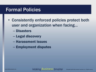 Formal Policies
     • Consistently enforced policies protect both
       user and organization when facing…
              – Disasters
              – Legal discovery
              – Harassment issues
              – Employment disputes




www.SAGEcomputer.com    Making Business Smarter   ©Copyright 2009, SAGE Computer Associates, Inc. All rights reserved
 