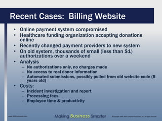 Recent Cases: Billing Website
     • Online payment system compromised
     • Healthcare funding organization accepting donations
       online
     • Recently changed payment providers to new system
     • On old system, thousands of small (less than $1)
       authorizations over a weekend
     • Analysis
              – No authorizations only, no charges made
              – No access to real donor information
              – Automated submissions, possibly pulled from old website code (5
                years old)
     • Costs:
              – Incident investigation and report
              – Processing fees
              – Employee time & productivity


www.SAGEcomputer.com          Making Business Smarter    ©Copyright 2009, SAGE Computer Associates, Inc. All rights reserved
 