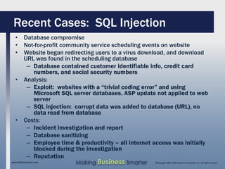 Recent Cases: SQL Injection
  • Database compromise
  • Not-for-profit community service scheduling events on website
  • Website began redirecting users to a virus download, and download
    URL was found in the scheduling database
     – Database contained customer identifiable info, credit card
       numbers, and social security numbers
  • Analysis:
     – Exploit: websites with a “trivial coding error” and using
       Microsoft SQL server databases, ASP update not applied to web
       server
     – SQL injection: corrupt data was added to database (URL), no
       data read from database
  • Costs:
     – Incident investigation and report
     – Database sanitizing
     – Employee time & productivity – all internet access was initially
       blocked during the investigation
     – Reputation
www.SAGEcomputer.com   Making Business Smarter      ©Copyright 2009, SAGE Computer Associates, Inc. All rights reserved
 