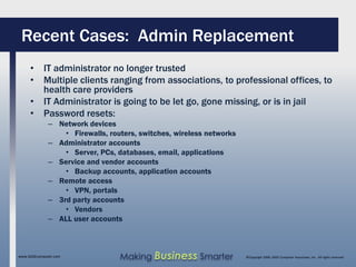 Recent Cases: Admin Replacement
     • IT administrator no longer trusted
     • Multiple clients ranging from associations, to professional offices, to
       health care providers
     • IT Administrator is going to be let go, gone missing, or is in jail
     • Password resets:
              – Network devices
                  • Firewalls, routers, switches, wireless networks
              – Administrator accounts
                  • Server, PCs, databases, email, applications
              – Service and vendor accounts
                  • Backup accounts, application accounts
              – Remote access
                  • VPN, portals
              – 3rd party accounts
                  • Vendors
              – ALL user accounts



www.SAGEcomputer.com              Making Business Smarter             ©Copyright 2009, SAGE Computer Associates, Inc. All rights reserved
 