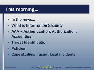 This morning...
     • In the news...
     • What is Information Security
     • AAA – Authentication, Authorization,
       Accounting
     • Threat Identification
     • Policies
     • Case studies: recent local incidents

www.SAGEcomputer.com   Making Business Smarter   ©Copyright 2009, SAGE Computer Associates, Inc. All rights reserved
 