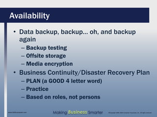 Availability
     • Data backup, backup… oh, and backup
       again
              – Backup testing
              – Offsite storage
              – Media encryption
     • Business Continuity/Disaster Recovery Plan
              – PLAN (a GOOD 4 letter word)
              – Practice
              – Based on roles, not persons

www.SAGEcomputer.com     Making Business Smarter   ©Copyright 2009, SAGE Computer Associates, Inc. All rights reserved
 