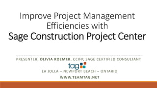 Improve Project Management
Efficiencies with
Sage Construction Project Center
PRESENTER: OLIVIA ROEMER, CCIFP, SAGE CERTIFIED CONSULTANT
LA JOLLA – NEWPORT BEACH – ONTARIO
WWW.TEAMTAG.NET
 