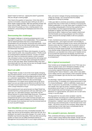 Sage, 102 Western Service Road, Gallo Manor, Ext 6, 2191 Page 2 of 3
doesn’t seem to hold true – paying lots doesn’t guarantee
that you will get a soaring eagle!
Then there’s the question of resources. I think that when it
comes to innovation, resources have nothing to do with it.
When Apple created the Mac, IBM was spending at least 100
times more on R&D. Therefore, it’s not about money but
rather about the people you have, creating passion and
excitement, and providing the headspace and time to be
inventive.
Overcoming the challenges
The biggest challenge in remaining entrepreneurial in your
approach is to get buy-in from stakeholders. This is especially
true for listed businesses that have a responsibility to
shareholders who are primarily concerned with profits. I think
Apple was one of the very few listed entities that managed to
balance the pressure to produce profit with being
simultaneously innovative.
But if you read Apple CEO Steve Jobs biography, he said he
never cared for profit, only a beautiful product. “Profits would
be consequential to beautiful products,” he said. For listed
start-ups, there is a honeymoon period in which investors
may not expect a return, but rest assured this will change and
so the importance of financial value submerges the desire to
come up with new ideas. When Facebook listed, they were
hammered right from the start and as soon as Google missed
their profit target its share price dived…
Don’t sit still!
At Sage Pastel, we play in one of the most rapidly changing
and innovative sectors, so for us it’s essential to remain quick
off the mark in developing cutting-edge products that meet
our customers’ expectations. This doesn’t only position us as
leaders in the software market but also as technology
entrepreneurs. It’s a space we’ve worked hard to fill, but to
keep it as ours we simply cannot afford to sit still! Don’t let
me make it sound easier than it is: remaining entrepreneurial
within a large enterprise is tough.
We’ve experienced many growing pains as Sage Pastel has
transformed from a three-partners-with-two-staff start-up 22
years ago, to a JSE-listed company, and further into the
African partner of London-listed Sage Group plc. Throughout,
our innovative appetite has never waned. It may be my
entrepreneurial spirit or just a solid business principle, but I
really believe that creative endeavour is critical to the long-
term success of any business and must be nurtured every bit
as much as profit margins.
Can CAs(SA) be entrepreneurs?
I believe so, and there are many remarkable examples. But
sadly, they tend to be the exception rather than the rule. As a
profession we need to see some changes. For a start, we as
CAs(SA) must become less elitist. There are other accounting
bodies out there such as CIMA (Chartered Institute of
Management Accountants) with no such stigma attached to
them, and we’re in danger of losing membership to them
unless we change. I am concerned that the CA(SA)
qualification is losing its prestige.
I often give talks to university accountancy undergraduates
and find that many of them have no intention of pursuing the
CA(SA) qualification. In my day, there wasn’t a question in any
accounting undergraduate’s mind but they aspired to be a
proud CA(SA). So what happened that leads university
graduates to register with lower profile institutes? By
becoming so elitist, I believe we have created a disconnect
with the broader accounting profession and the ordinary
public, because the average CA(SA) is still not a people’s
person.
In fact, chartered accountancy is an ideal training ground for
entrepreneurism – and ought to be seen more broadly as
such. I had a childhood ambition to be a doctor and thank the
heavens every day that I instead took my parents’ advice to
do accountancy. As a CA(SA), you are constantly tested to
the limit by a broad range of people. You’re exposed to a far
more diverse range of experiences and opportunities. In other
professions, you typically know where you’re headed, but as
an accountant the opportunity lies literally anywhere from
financial journalism to charity work. What better grounding for
an entrepreneur?
Not a typical accountant
How I ended up as managing director of an IT firm was via a
rather circuitous route, but in retrospect probably not that
unusual. While studying accountancy at university I
concurrently majored in Business Information Systems –
something that I had an interest in. Later, when I was called
up for military service I got involved in their computer training
corps and the deeper I got into this the more interested I
became.
On discharge, I leaned more towards the IT side of business
and accounting. I’m probably not a typical accountant in that
I’m a lousy bookkeeper – admin is definitely a weak area of
mine: it’s just not in my personality. In contrast, I connect well
with people. Don’t get me wrong: I enjoyed studying
accountancy and at heart I’m an academic. I still lecture and
tutor people today and love hanging out at Wits library!
Moreover I’m a good teacher, and used to do it to earn extra
money in my army days.
The big switch for me came when we listed. I was the
financial director and being such a defining moment in the
company’s history I decided on some commensurate
introspection. I realised I was a far better operations guy than
financial guy and switched posts. It was the best move I ever
made – not just for me but for the company. What makes me
a good ops guy is that I also have a considerable flair for
understanding financial information.
Be a people’s person, dammit!
That, combined with being a closet teacher and people’s
person, means I enjoy helping other people. Though not one
for accolades, what drives me is the opportunity to make a
Sage Insights
Inspiring business	
 
