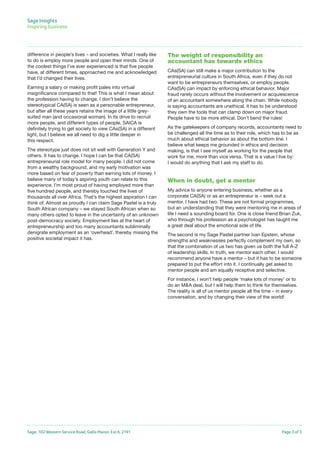 Sage, 102 Western Service Road, Gallo Manor, Ext 6, 2191 Page 3 of 3
Sage Insights
Inspiring business	
difference in people’s lives – and societies. What I really like
to do is employ more people and open their minds. One of
the coolest things I’ve ever experienced is that five people
have, at different times, approached me and acknowledged
that I’d changed their lives.
Earning a salary or making profit pales into virtual
insignificance compared to that! This is what I mean about
the profession having to change. I don’t believe the
stereotypical CA(SA) is seen as a personable entrepreneur,
but after all these years retains the image of a little grey-
suited man (and occasional woman). In its drive to recruit
more people, and different types of people, SAICA is
definitely trying to get society to view CAs(SA) in a different
light, but I believe we all need to dig a little deeper in
this respect.
The stereotype just does not sit well with Generation Y and
others. It has to change. I hope I can be that CA(SA)
entrepreneurial role model for many people. I did not come
from a wealthy background, and my early motivation was
more based on fear of poverty than earning lots of money. I
believe many of today’s aspiring youth can relate to this
experience. I’m most proud of having employed more than
five hundred people, and thereby touched the lives of
thousands all over Africa. That’s the highest aspiration I can
think of. Almost as proudly I can claim Sage Pastel is a truly
South African company – we stayed South African when so
many others opted to leave in the uncertainty of an unknown
post-democracy society. Employment lies at the heart of
entrepreneurship and too many accountants subliminally
denigrate employment as an ‘overhead’, thereby missing the
positive societal impact it has.
The weight of responsibility an
accountant has towards ethics
CAs(SA) can still make a major contribution to the
entrepreneurial culture in South Africa, even if they do not
want to be entrepreneurs themselves, or employ people.
CAs(SA) can impact by enforcing ethical behavior. Major
fraud rarely occurs without the involvement or acquiescence
of an accountant somewhere along the chain. While nobody
is saying accountants are unethical, it has to be understood
they own the tools that can clamp down on major fraud.
People have to be more ethical. Don’t bend the rules!
As the gatekeepers of company records, accountants need to
be challenged all the time as to their role, which has to be as
much about ethical behavior as about the bottom line. I
believe what keeps me grounded in ethics and decision
making, is that I see myself as working for the people that
work for me, more than vice versa. That is a value I live by:
I would do anything that I ask my staff to do.
When in doubt, get a mentor
My advice to anyone entering business, whether as a
corporate CA(SA) or as an entrepreneur is – seek out a
mentor. I have had two. These are not formal programmes,
but an understanding that they were mentoring me in areas of
life I need a sounding board for. One is close friend Brian Zuk,
who through his profession as a psychologist has taught me
a great deal about the emotional side of life.
The second is my Sage Pastel partner Ivan Epstein, whose
strengths and weaknesses perfectly complement my own, so
that the combination of us two has given us both the full A-Z
of leadership skills. In truth, we mentor each other. I would
recommend anyone have a mentor – but it has to be someone
prepared to put the effort into it. I continually get asked to
mentor people and am equally receptive and selective.
For instance, I won’t help people ‘make lots of money’ or to
do an M&A deal, but I will help them to think for themselves.
The reality is all of us mentor people all the time – in every
conversation, and by changing their view of the world!
 