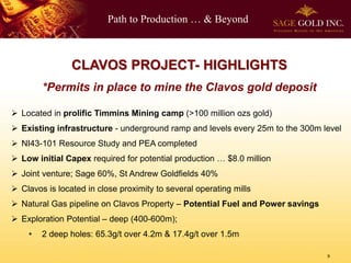 Path to Production … & Beyond
9
CLAVOS PROJECT- HIGHLIGHTS
*Permits in place to mine the Clavos gold deposit
 Located in prolific Timmins Mining camp (>100 million ozs gold)
 Existing infrastructure - underground ramp and levels every 25m to the 300m level
 NI43-101 Resource Study and PEA completed
 Low initial Capex required for potential production … $8.0 million
 Joint venture; Sage 60%, St Andrew Goldfields 40%
 Clavos is located in close proximity to several operating mills
 Natural Gas pipeline on Clavos Property – Potential Fuel and Power savings
 Exploration Potential – deep (400-600m);
• 2 deep holes: 65.3g/t over 4.2m & 17.4g/t over 1.5m
 
