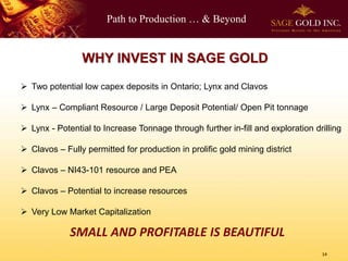 Path to Production … & Beyond
14
WHY INVEST IN SAGE GOLD
 Two potential low capex deposits in Ontario; Lynx and Clavos
 Lynx – Compliant Resource / Large Deposit Potential/ Open Pit tonnage
 Lynx - Potential to Increase Tonnage through further in-fill and exploration drilling
 Clavos – Fully permitted for production in prolific gold mining district
 Clavos – NI43-101 resource and PEA
 Clavos – Potential to increase resources
 Very Low Market Capitalization
SMALL AND PROFITABLE IS BEAUTIFUL
 