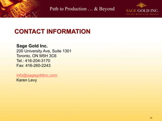 Path to Production … & Beyond
15
CONTACT INFORMATION
Sage Gold Inc.
200 University Ave, Suite 1301
Toronto, ON M5H 3C6
Tel.: 416-204-3170
Fax: 416-260-2243
info@sagegoldinc.com
Karen Levy
 