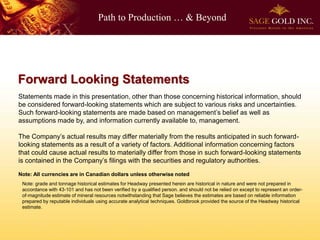 Path to Production … & Beyond
Forward Looking Statements
Statements made in this presentation, other than those concerning historical information, should
be considered forward-looking statements which are subject to various risks and uncertainties.
Such forward-looking statements are made based on management’s belief as well as
assumptions made by, and information currently available to, management.
The Company’s actual results may differ materially from the results anticipated in such forward-
looking statements as a result of a variety of factors. Additional information concerning factors
that could cause actual results to materially differ from those in such forward-looking statements
is contained in the Company’s filings with the securities and regulatory authorities.
Note: All currencies are in Canadian dollars unless otherwise noted
Note: grade and tonnage historical estimates for Headway presented herein are historical in nature and were not prepared in
accordance with 43-101 and has not been verified by a qualified person. and should not be relied on except to represent an order-
of-magnitude estimate of mineral resources notwithstanding that Sage believes the estimates are based on reliable information
prepared by reputable individuals using accurate analytical techniques. Goldbrook provided the source of the Headway historical
estimate.
 