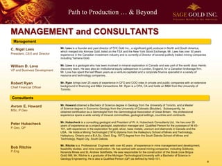Path to Production … & Beyond
4
MANAGEMENT and CONSULTANTS
Management
William D. Love
VP and Business Development
Robert Ryan
Chief Financial Officer
Consultants
Bob Ritchie
P.Eng
Mr. Hubacheck is a consulting geologist and President of W. A. Hubacheck Consultants Ltd. He has over 35
years of experience as a project geologist, exploration manager and Qualified Person for the purposes of NI 43-
101, with experience in the exploration for gold, silver, base metals, uranium and diamonds in Canada and the
USA. He holds a Mining Technologist (1974) diploma from the Haileybury School of Mines and Technology,
Haileybury, Ontario and a B.A.Sc. (Geol. Eng. 1977) degree from the South Dakota School of Mines and
Technology, Rapid City, South Dakota.
Mr. Ritchie is a Professional Engineer with over 40 years of experience in mine management and development,
feasibility studies and mine construction. He has worked with several mining companies including Goldcorp,
Noranda Mines and St. Andrew Goldfields. He was responsible for the construction of the Stock (now Brigus
Gold) Mill. Mr. Ritchie is a graduate of the Michigan Technological University with a Bachelor of Science in
Geology Engineering. He is also a Qualified Person (QP) as defined by NI43-101.
Peter Hubacheck
P.Geo, QP
C. Nigel Lees
President, CEO and Director
Mr. Lees is a founder and past director of TVX Gold Inc., a significant gold producer in North and South America,
which merged into Kinross Gold, listed on the TSX and the New York Stock Exchange. Mr. Lees has over 30 years
experience in the Canadian investment industry and is currently a Director of several publicly traded mining companies
including Yamana Gold.
Mr. Love is a geologist who has been involved in mineral exploration in Canada and was part of the world class Hemlo
discovery team. He was also an institutional equity salesperson in London, England, for a Canadian brokerage firm.
Mr. Love has spent the last fifteen years as a venture capitalist and a corporate finance specialist in a variety of
resource and technology companies.
Mr. Ryan brings over 25 years of experience in CFO and COO roles in private and public companies with an extensive
background in financing and M&A transactions. Mr. Ryan is a CPA, CA and holds an MBA from the University of
Toronto.
Mr. Howard obtained a Bachelor of Science degree in Geology from the University of Toronto, and a Master
of Science degree in Economic Geology from the University of Colorado (Boulder). Subsequently, he
obtained certification as a Gemologist from the Gemmological Association of Great Britain. His professional
experience spans a wide variety of mineral commodities, geological settings, countries and continents.
Avrom E. Howard
MSc, P.Geo
 