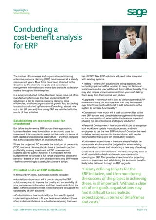 Sage Insights
Smart thinking	

Conducting a
cost-benefit analysis
for ERP

The number of businesses and organizations embracing
enterprise resource planning (ERP) has increased at a steady
rate in recent years. More firms have been attracted to the
discipline by the desire to integrate and consolidate
management information and make data available to decision
makers throughout the enterprise.
In a survey conducted by the Aberdeen Group, nine out of ten
manufacturing firms said they had implemented ERP
solutions in a bid to improve resource planning, drive
efficiencies, and boost organizational growth. And according
to a study conducted by Panorama Consulting, almost nine
out of ten (86 percent) firms using ERP are satisfied with the
results of their initiative.

Establishing an economic case for
investment
But before implementing ERP across their organization,
business leaders need to establish an economic case for
investment. It is important to weigh up the costs – in terms of
both capital and operational expenditure – and then compare
this to the expected return on investment (ROI).
Where the projected ROI exceeds the total cost of ownership
(TCO), resource planning should have a positive impact on
profitability, making investment in ERP processes and
systems easy to justify. However, it is important for the
budget owner to consider a full range of potential costs and
benefits – based on their own characteristics and ERP needs
– before committing to a particular course of action.

Potential costs of ERP initiatives
In terms of ERP costs, businesses need to consider:
• Acquisition – how much will it cost to deploy the ERP
solutions required to improve the quality and accessibility of
your management information and then draw insight from the
data? Is there a need to invest in new hardware to support the
functionality of ERP solutions?
• Customization – how much will your firm need to spend
implementing solutions to fit your business model and those
of any individual divisions or subsidiaries requiring their own

Sage, 13888 Wireless Way, Richmond, BC, V6V 0A3, Canada

tier of ERP? New ERP solutions will need to be integrated
with existing systems.
• Testing – where ERP solutions are being deployed, the
technology partner will be required to carry out technical
tests to ensure the user will benefit from full functionality. This
may also require some involvement from your staff, taking
them away from their normal work duties.
• Upgrades – how much will it cost to conduct periodic ERP
reviews and carry out any upgrades that may be required
over time? How much will it cost to add extensions to the
system to increase functionality?
• Conversion – how much will it cost to convert files to the
new ERP system and consolidate management information
on the news platform? What will be the financial impact of
phasing out old procedures and legacy solutions?
• Personal Development – how much will it cost to reorganize
your workforce, update manual processes, and train
employees to use the new ERP solutions? Consider the need
to deliver ongoing support to the workforce, with regular
training rather than a one-off introductory session.
• Unforeseen expenditures – there are always likely to be
some costs which cannot be budgeted for when revising
operational processes and introducing a new way of working.
Costs need to be considered on a monthly and yearly basis in
a bid to establish a best- and worst-case scenario for
spending on ERP. This provides a benchmark for projecting
return on investment and establishing the economic benefits
likely to be delivered through an ERP upgrade.

“Clearly defining targets for the
ERP initiative, and then monitoring
the success of the project in achieving
these, is all important. Without a clear
set of end goals, organizations may
find it difficult to set realistic
expectations, in terms of timeframes
and costs.”
Page 1 of 2

 