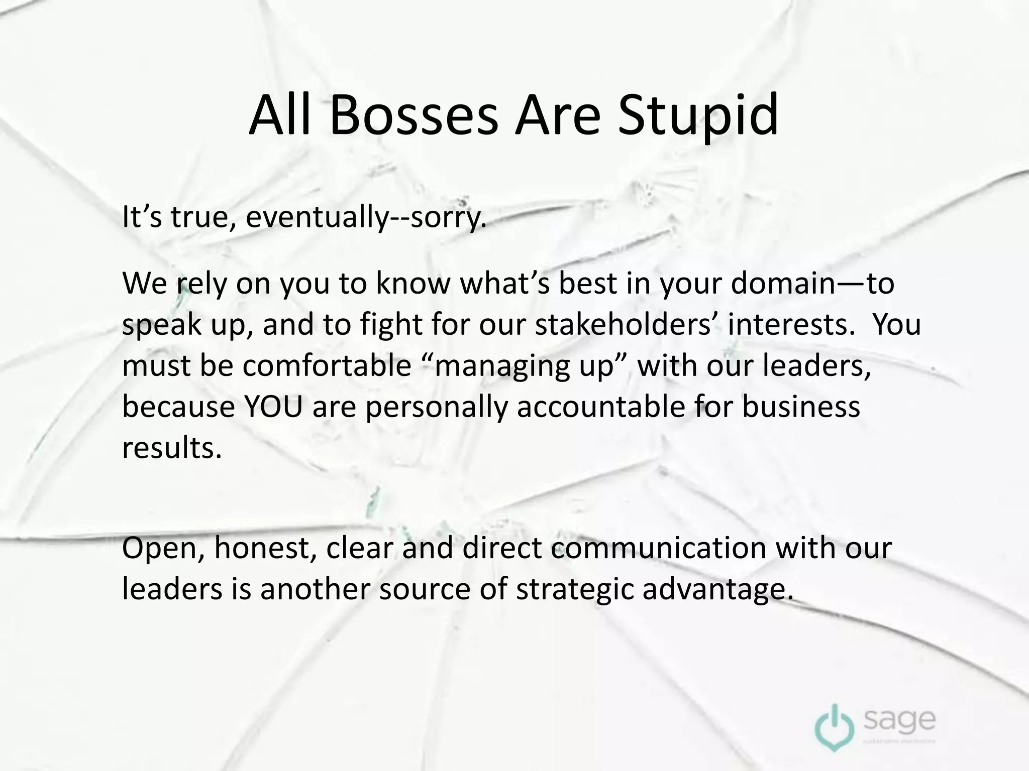All Bosses Are Stupid
It’s true, eventually--sorry.
We rely on you to know what’s best in your domain—to
speak up, and to fight for our stakeholders’ interests. You
must be comfortable “managing up” with our leaders,
because YOU are personally accountable for business
results.
Open, honest, clear and direct communication with our
leaders is another source of strategic advantage.
 