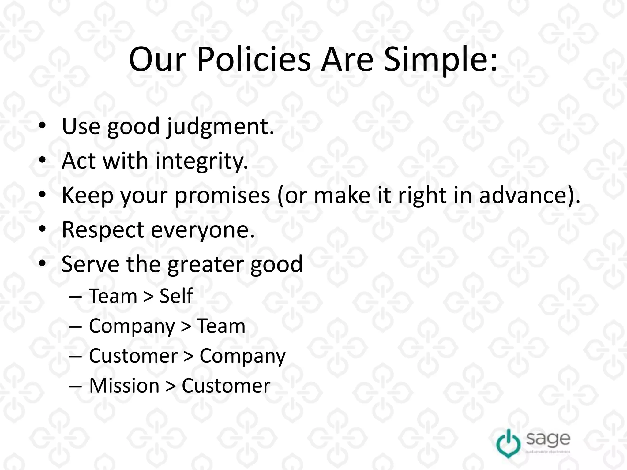 Our Policies Are Simple:
• Use good judgment.
• Act with integrity.
• Keep your promises (or make it right in advance).
• Respect everyone.
• Serve the greater good
– Team > Self
– Company > Team
– Customer > Company
– Mission > Customer
 