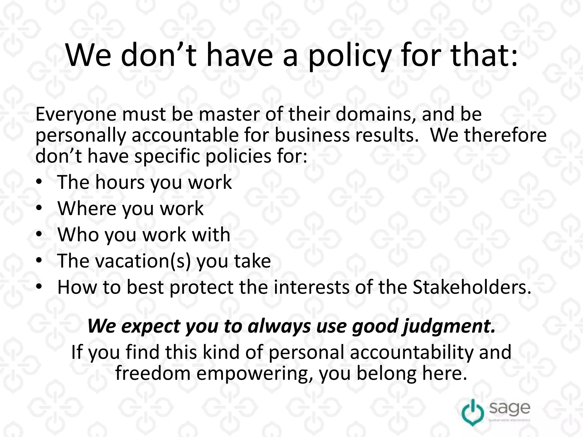 We don’t have a policy for that:
Everyone must be master of their domains, and be
personally accountable for business results. We therefore
don’t have specific policies for:
• The hours you work
• Where you work
• Who you work with
• The vacation(s) you take
• How to best protect the interests of the Stakeholders.
We expect you to always use good judgment.
If you find this kind of personal accountability and
freedom empowering, you belong here.
 