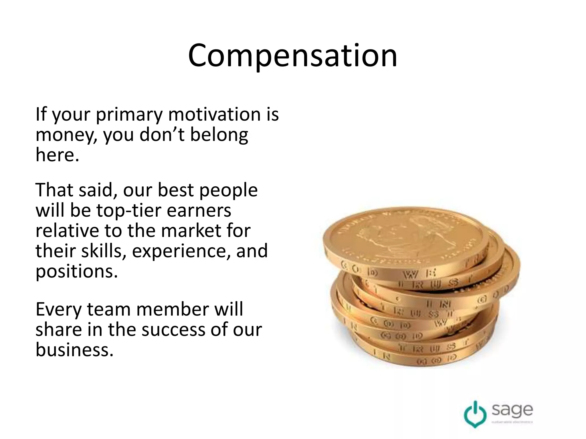 Compensation
If your primary motivation is
money, you don’t belong
here.
That said, our best people
will be top-tier earners
relative to the market for
their skills, experience, and
positions.
Every team member will
share in the success of our
business.
 