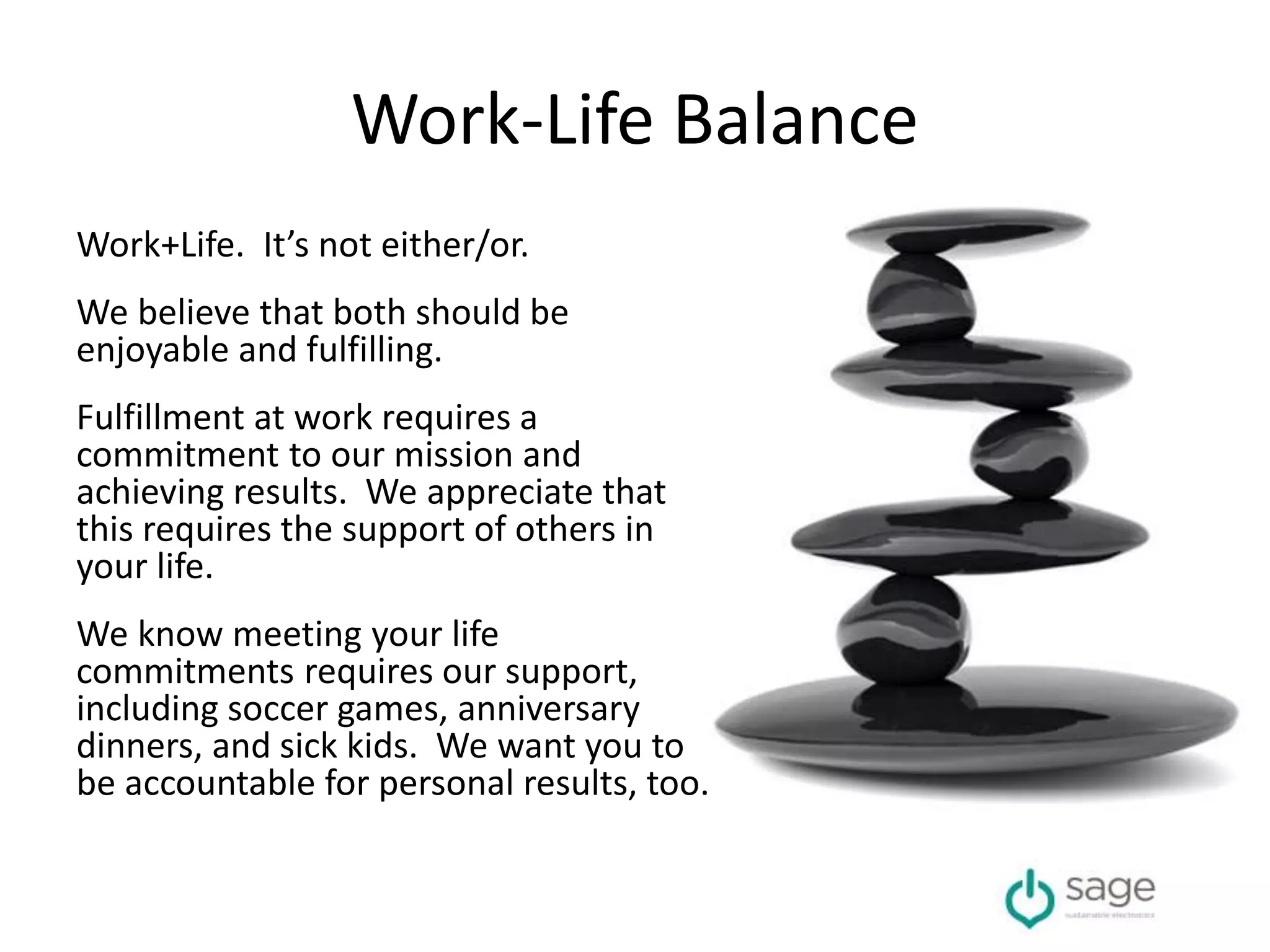 Work-Life Balance
Work+Life. It’s not either/or.
We believe that both should be
enjoyable and fulfilling.
Fulfillment at work requires a
commitment to our mission and
achieving results. We appreciate that
this requires the support of others in
your life.
We know meeting your life
commitments requires our support,
including soccer games, anniversary
dinners, and sick kids. We want you to
be accountable for personal results, too.
 
