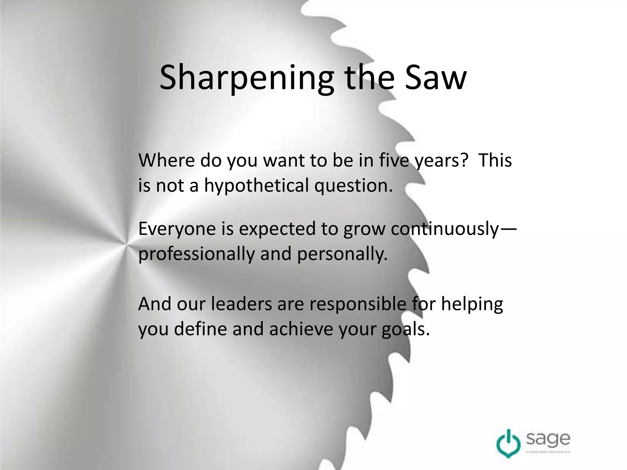 Sharpening the Saw
Where do you want to be in five years? This
is not a hypothetical question.
Everyone is expected to grow continuously—
professionally and personally.
And our leaders are responsible for helping
you define and achieve your goals.
 