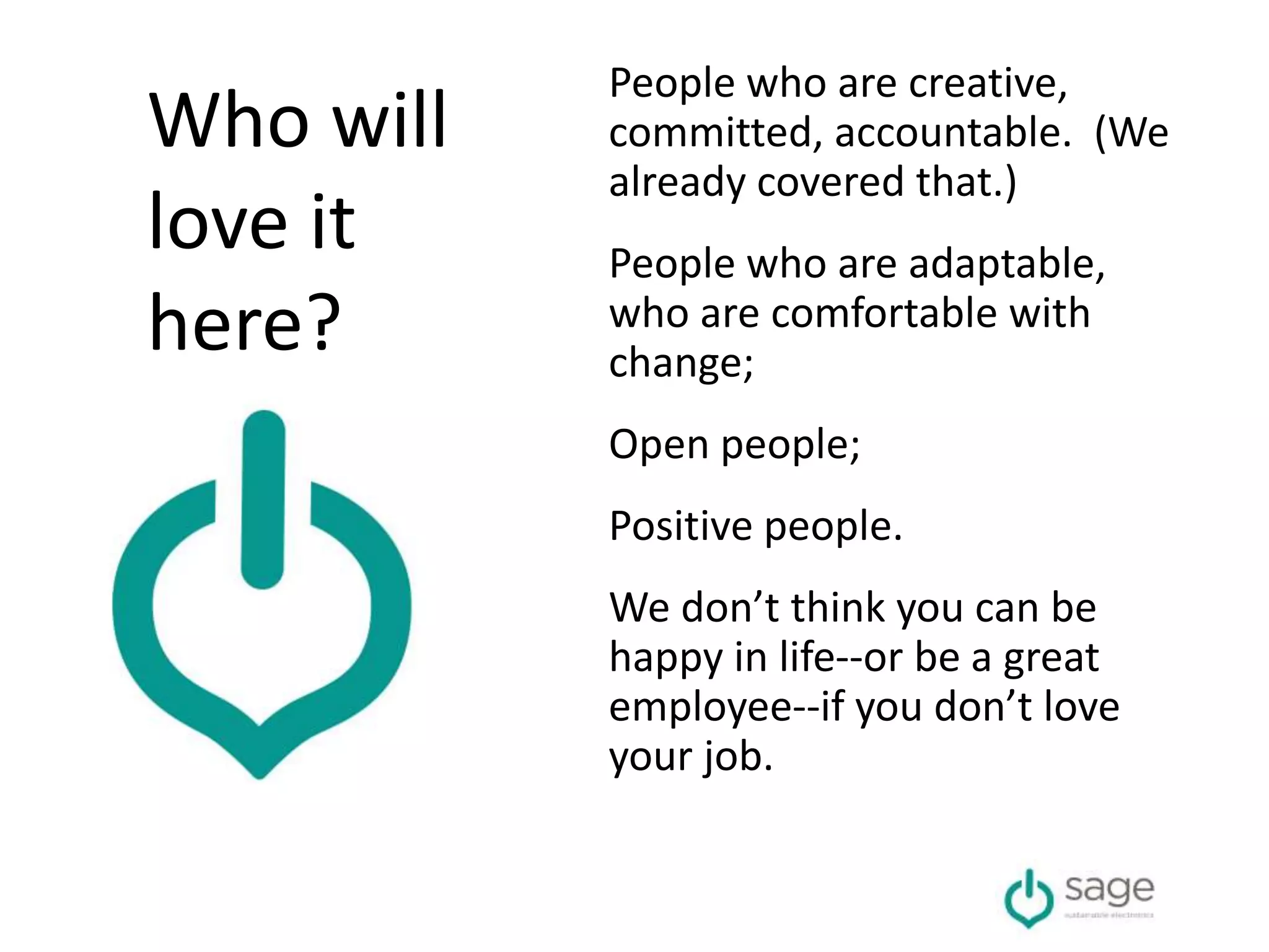 People who are creative,
committed, accountable. (We
already covered that.)
People who are adaptable,
who are comfortable with
change;
Open people;
Positive people.
We don’t think you can be
happy in life--or be a great
employee--if you don’t love
your job.
Who will
love it
here?
 