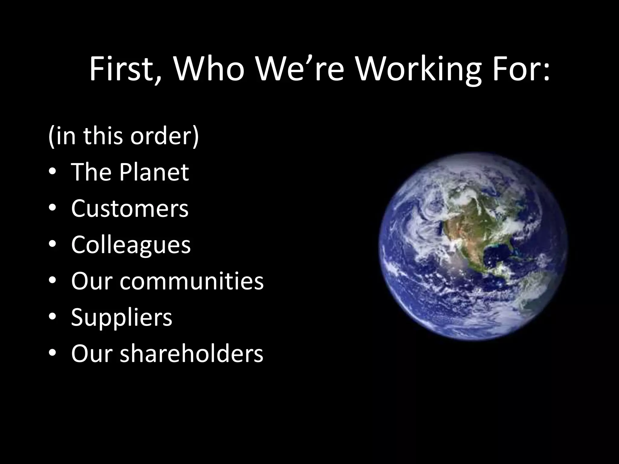 Who We’re Working For, in order of
Importance:
• The Planet
• Customers
• Colleagues
• Our communities
• Suppliers
• Our shareholders
First, Who We’re Working For:
(in this order)
• The Planet
• Customers
• Colleagues
• Our communities
• Suppliers
• Our shareholders
 