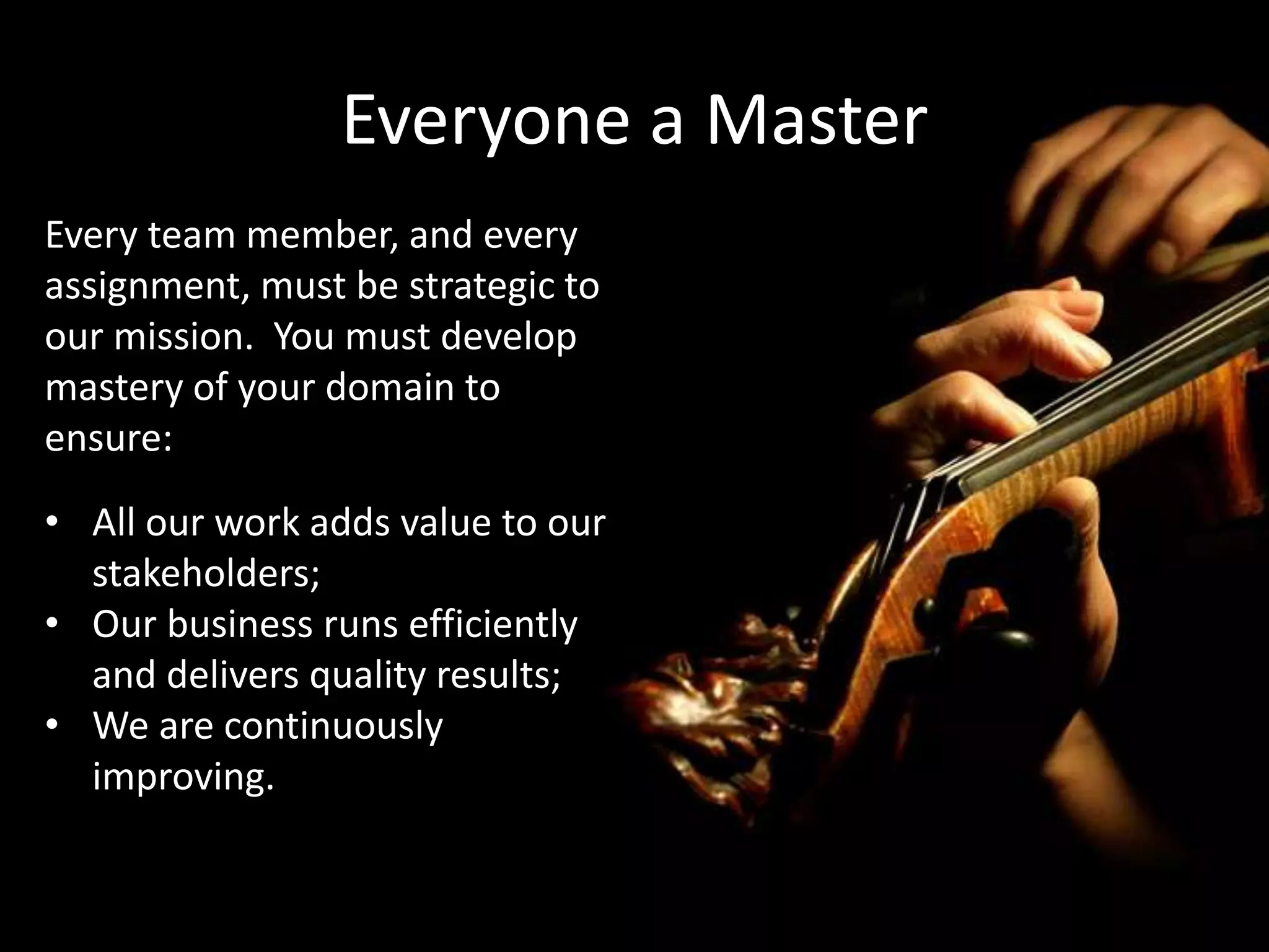 Everyone a Master
Every team member, and every
assignment, must be strategic to
our mission. You must develop
mastery of your domain to
ensure:
• All our work adds value to our
stakeholders;
• Our business runs efficiently
and delivers quality results;
• We are continuously
improving.
 