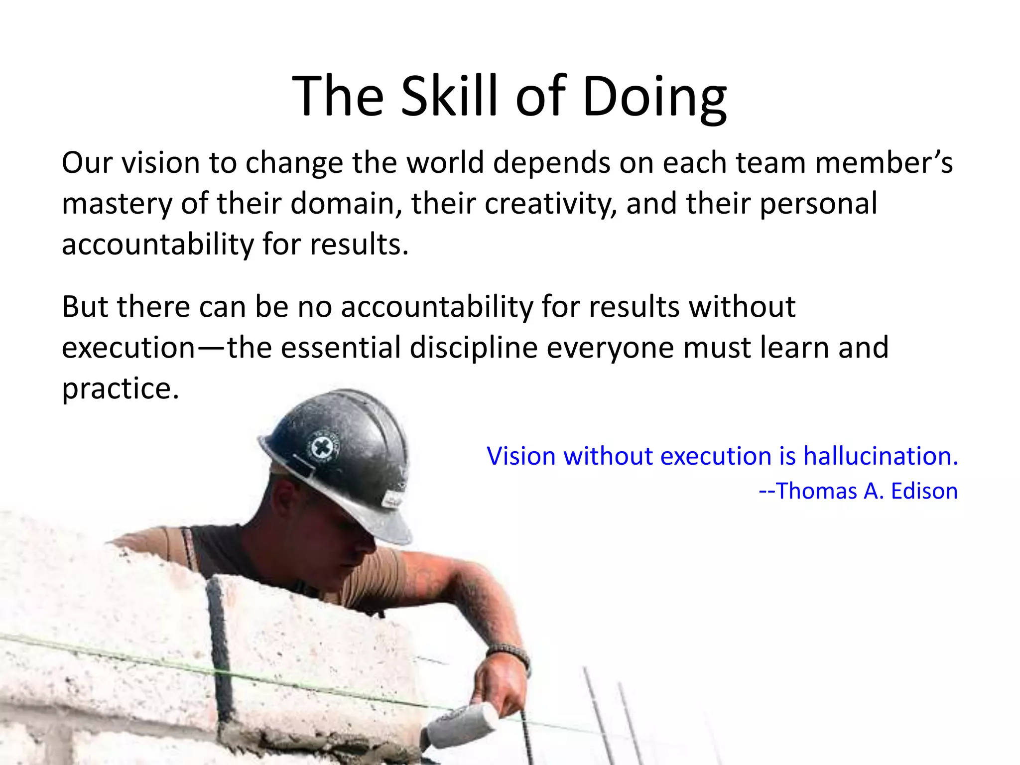 The Skill of Doing
Our vision to change the world depends on each team member’s
mastery of their domain, their creativity, and their personal
accountability for results.
But there can be no accountability for results without
execution—the essential discipline everyone must learn and
practice.
Vision without execution is hallucination.
--Thomas A. Edison
 