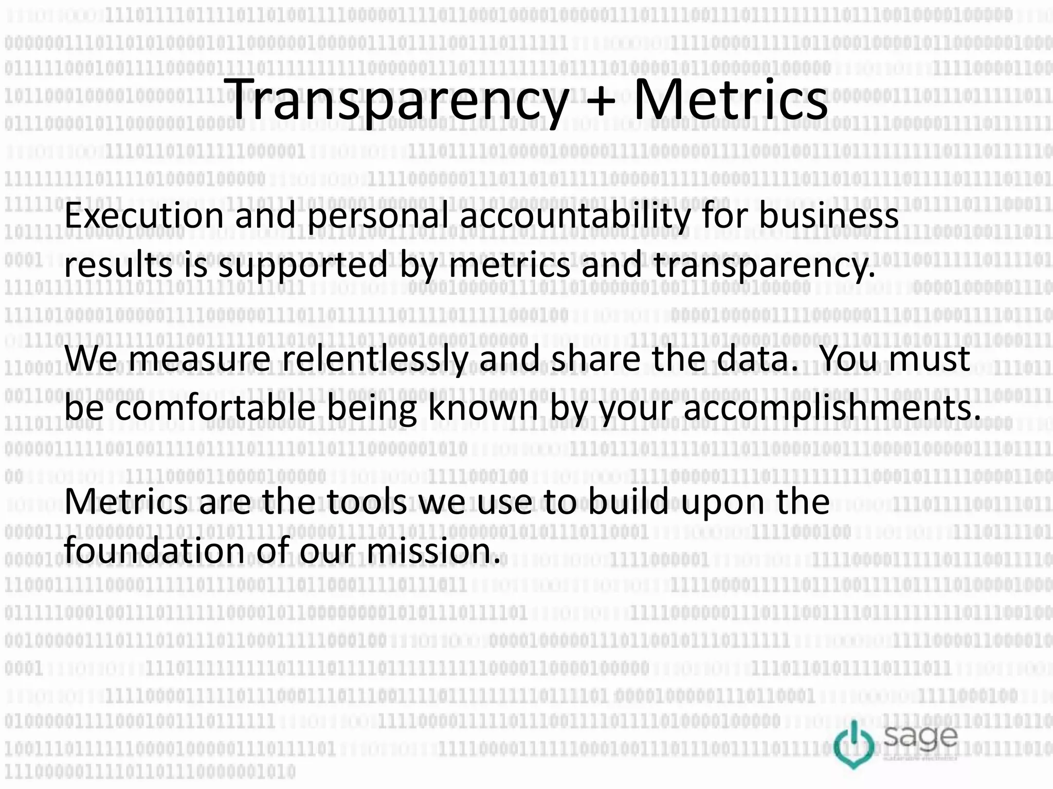 Transparency + Metrics
Execution and personal accountability for business
results is supported by metrics and transparency.
We measure relentlessly and share the data. You must
be comfortable being known by your accomplishments.
Metrics are the tools we use to build upon the
foundation of our mission.
 