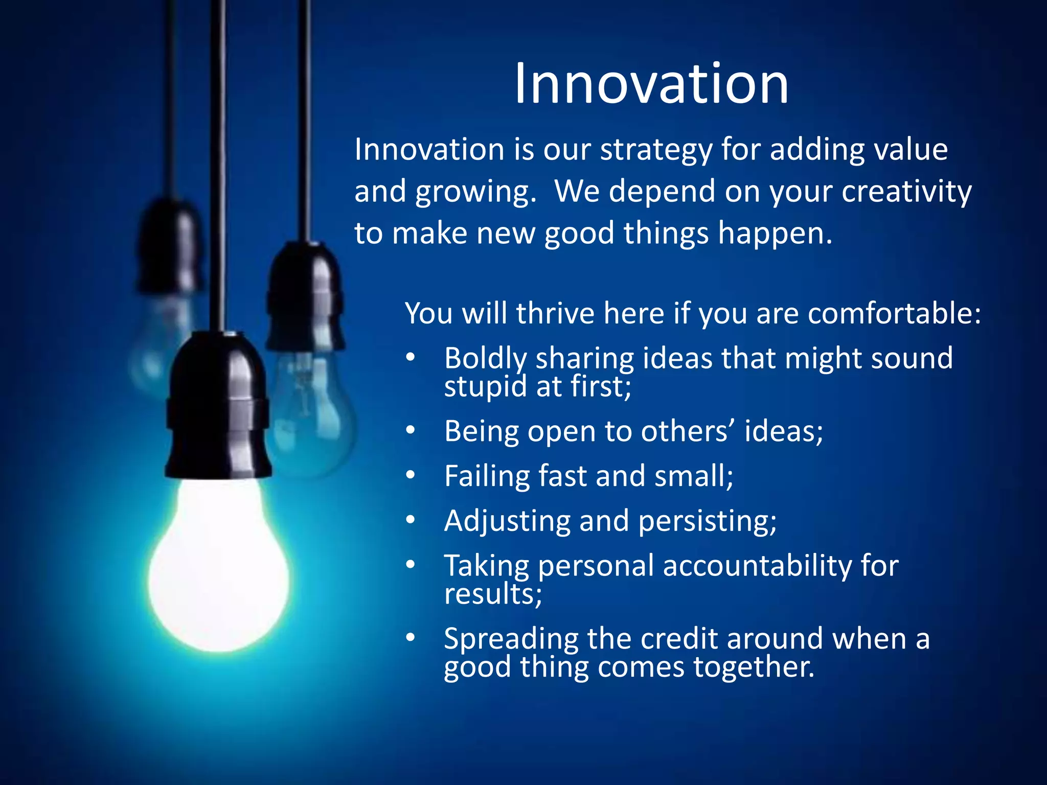 Innovation
Innovation is our strategy for adding value and growing.
We depend on your creativity to make new good things
happen.
You will thrive here if you are comfortable:
• Boldly sharing ideas that might sound stupid at first;
• Being open to others’ ideas;
• Failing fast and small;
• Adjusting and persisting;
• Taking personal accountability for results;
• Spreading the credit around when a good thing comes
together.
Innovation
You will thrive here if you are comfortable:
• Boldly sharing ideas that might sound
stupid at first;
• Being open to others’ ideas;
• Failing fast and small;
• Adjusting and persisting;
• Taking personal accountability for
results;
• Spreading the credit around when a
good thing comes together.
Innovation is our strategy for adding value
and growing. We depend on your creativity
to make new good things happen.
 