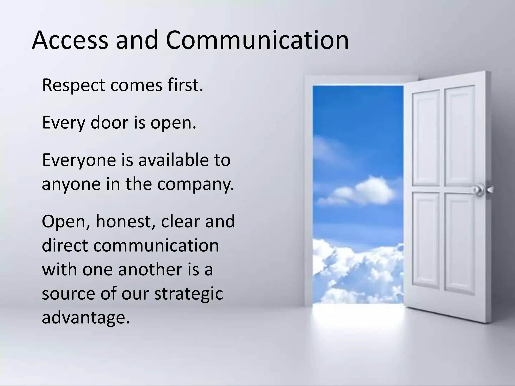 Respect comes first.
Every door is open.
Everyone is available to
anyone in the company.
Open, honest, clear and
direct communication
with one another is a
source of our strategic
advantage.
Access and Communication
 