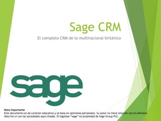 Sage CRM 
El completo CRM de la multinacional británica 
Nota importante 
Este documento es de carácter educativo y se basa en opiniones personales. Su autor no tiene relación con el software descrito ni con las sociedades aquí citadas. El logotipo “sage” es propiedad de Sage Group PLC.  