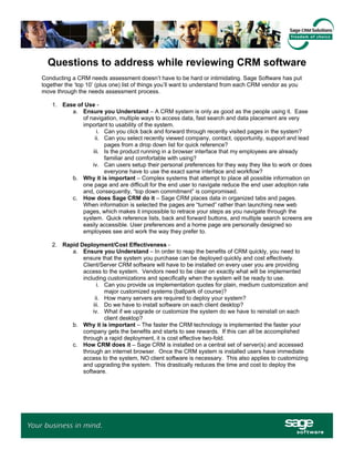 Questions to address while reviewing CRM software
Conducting a CRM needs assessment doesn’t have to be hard or intimidating. Sage Software has put
together the ‘top 10’ (plus one) list of things you’ll want to understand from each CRM vendor as you
move through the needs assessment process.

    1. Ease of Use -
          a. Ensure you Understand – A CRM system is only as good as the people using it. Ease
              of navigation, multiple ways to access data, fast search and data placement are very
              important to usability of the system.
                    i. Can you click back and forward through recently visited pages in the system?
                   ii. Can you select recently viewed company, contact, opportunity, support and lead
                       pages from a drop down list for quick reference?
                  iii. Is the product running in a browser interface that my employees are already
                       familiar and comfortable with using?
                  iv. Can users setup their personal preferences for they way they like to work or does
                       everyone have to use the exact same interface and workflow?
          b. Why it is important – Complex systems that attempt to place all possible information on
              one page and are difficult for the end user to navigate reduce the end user adoption rate
              and, consequently, “top down commitment” is compromised.
          c. How does Sage CRM do it – Sage CRM places data in organized tabs and pages.
              When information is selected the pages are “turned” rather than launching new web
              pages, which makes it impossible to retrace your steps as you navigate through the
              system. Quick reference lists, back and forward buttons, and multiple search screens are
              easily accessible. User preferences and a home page are personally designed so
              employees see and work the way they prefer to.

    2. Rapid Deployment/Cost Effectiveness -
          a. Ensure you Understand – In order to reap the benefits of CRM quickly, you need to
              ensure that the system you purchase can be deployed quickly and cost effectively.
              Client/Server CRM software will have to be installed on every user you are providing
              access to the system. Vendors need to be clear on exactly what will be implemented
              including customizations and specifically when the system will be ready to use.
                    i. Can you provide us implementation quotes for plain, medium customization and
                       major customized systems (ballpark of course)?
                   ii. How many servers are required to deploy your system?
                  iii. Do we have to install software on each client desktop?
                  iv. What if we upgrade or customize the system do we have to reinstall on each
                       client desktop?
          b. Why it is important – The faster the CRM technology is implemented the faster your
              company gets the benefits and starts to see rewards. If this can all be accomplished
              through a rapid deployment, it is cost effective two-fold.
          c. How CRM does it – Sage CRM is installed on a central set of server(s) and accessed
              through an internet browser. Once the CRM system is installed users have immediate
              access to the system, NO client software is necessary. This also applies to customizing
              and upgrading the system. This drastically reduces the time and cost to deploy the
              software.
 