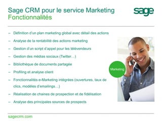 Sage CRM pour le service Marketing
Fonctionnalités
– Définition d’un plan marketing global avec détail des actions
– Analyse de la rentabilité des actions marketing
– Gestion d’un script d’appel pour les télévendeurs
– Gestion des médias sociaux (Twitter…)
– Bibliothèque de documents partagée
– Profiling et analyse client
– Fonctionnalités e-Marketing intégrées (ouvertures, taux de
clics, modèles d’emailings…)
– Réalisation de chaines de prospection et de fidélisation
– Analyse des principales sources de prospects

sagecrm.com

Marketing

 