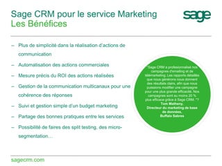 Sage CRM pour le service Marketing
Les Bénéfices
– Plus de simplicité dans la réalisation d’actions de
communication
– Automatisation des actions commerciales
– Mesure précis du ROI des actions réalisées
– Gestion de la communication multicanaux pour une
cohérence des réponses
– Suivi et gestion simple d’un budget marketing
– Partage des bonnes pratiques entre les services
– Possibilité de faires des split testing, des microsegmentation…

sagecrm.com

“Sage CRM a profesionnalisé nos
campagnes d'emailing et de
télémarketing. Les rapports détaillés
que nous générons nous donnent
des résultats clairs, afin que nous
puissions modifier une campagne
pour une plus grande efficacité. Nos
campagnes sont au moins 20 %
plus efficace grâce à Sage CRM. "?
Tom Matheny,
Directeur du marketing de base
de données,
Buffalo Sabres

 