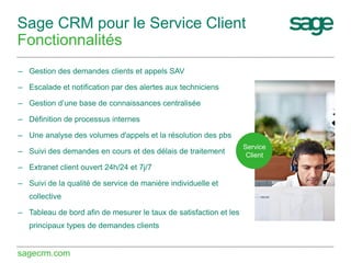 Sage CRM pour le Service Client
Fonctionnalités
– Gestion des demandes clients et appels SAV
– Escalade et notification par des alertes aux techniciens
– Gestion d’une base de connaissances centralisée
– Définition de processus internes
– Une analyse des volumes d'appels et la résolution des pbs
– Suivi des demandes en cours et des délais de traitement
– Extranet client ouvert 24h/24 et 7j/7
– Suivi de la qualité de service de manière individuelle et
collective
– Tableau de bord afin de mesurer le taux de satisfaction et les
principaux types de demandes clients

sagecrm.com

Service
Client

 