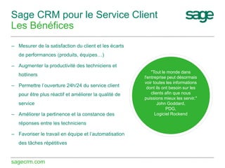 Sage CRM pour le Service Client
Les Bénéfices
– Mesurer de la satisfaction du client et les écarts
de performances (produits, équipes…)
– Augmenter la productivité des techniciens et
hotliners
– Permettre l’ouverture 24h/24 du service client
pour être plus réactif et améliorer la qualité de
service
– Améliorer la pertinence et la constance des
réponses entre les techniciens

– Favoriser le travail en équipe et l’automatisation
des tâches répétitives

sagecrm.com

"Tout le monde dans
l'entreprise peut désormais
voir toutes les informations
dont ils ont besoin sur les
clients afin que nous
puissions mieux les servir."
John Goddard,
PDG,
Logiciel Rockend

 