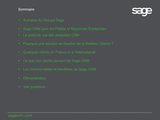 Sommaire
 A propos du Groupe Sage
 Sage CRM pour les Petites et Moyennes Entreprises
 Le point de vue des analystes CRM
 Pourquoi une solution de Gestion de la Relation Clients ?
 Quelques clients en France et à l’international
 Ce que nos clients pensent de Sage CRM

 Les fonctionnalités et bénéfices de Sage CRM
 Démonstration

 Vos questions

sagecrm.com

 