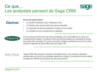 Ce que…
Les analystes pensent de Sage CRM
Parmi les points forts:
• La facilité d'utilisation pour l'utilisateur final
• La Gestion des opportunités très personnalisable
• La capacités de personnalisation simples et conviviales
• La mobilité sur les smartphones et tablettes
Source: Gartner Magic Quadrant for Sales Force Automation July 2012

Les principaux atouts sont ses tarifs avantageux, la convivialité et un retour sur
investissement rapide. La solution offre des fonctionnalités de marketing et forces
de ventes bien pensées. En outre, le produit s'intègre parfaitement avec les autres
solutions logiciels de back-office tels que Sage 100.
Source: The Forrester Wave™: CRM Suites For Midsized Organizations, Q3 2012 , Forrester Research, Inc

"Sage CRM offre plusieurs solutions de déploiement, une interface utilisateur
modernisée qui fournit une véritable expérience mobile, et certaines fonctionnalités
sociales qui différencie le produit de ses concurrents."
Source: Info-Tech Research Group Vendor Landscape for CRM Suites for Small Enterprises, 2013

sagecrm.com

 