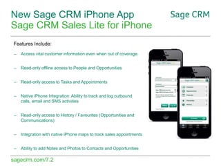 New Sage CRM iPhone App
Sage CRM Sales Lite for iPhone
Features Include:
–

Access vital customer information even when out of coverage.

–

Read-only offline access to People and Opportunities

–

Read-only access to Tasks and Appointments

–

Native iPhone Integration: Ability to track and log outbound
calls, email and SMS activities

–

Read-only access to History / Favourites (Opportunities and
Communications)

–

Integration with native iPhone maps to track sales appointments

–

Ability to add Notes and Photos to Contacts and Opportunities

sagecrm.com/7.2

 
