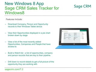 New Windows 8 App
Sage CRM Sales Tracker for
Windows8
Features Include:
– Download Company, Person and Opportunity
records to their Windows Tablet device
– View their Opportunities displayed in a pie chart
broken down by stage
– View a list of the most recently added
Opportunities, Companies and People that have
access to.
– Build a Watch list - a list of opportunities, company
and person records that are key to their pipeline.
– Drill down to record details to get a full picture of the
opportunity they are working with

sagecrm.com/7.2

 