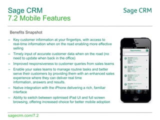 Sage CRM
7.2 Mobile Features
Benefits Snapshot
– Key customer information at your fingertips, with access to
real-time information when on the road enabling more effective
selling
– Timely input of accurate customer data when on the road (no
need to update when back in the office)
– Improved responsiveness to customer queries from sales teams
– Enable your sales teams to manage routine tasks and better
serve their customers by providing them with an enhanced sales
experience where they can deliver real time
information, answers and results.

– Native integration with the iPhone delivering a rich, familiar
interface
– Ability to switch between optimised iPad UI and full screen
browsing, offering increased choice for better mobile adoption

sagecrm.com/7.2

 
