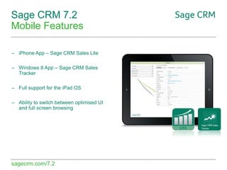 Sage CRM 7.2
Mobile Features
– iPhone App – Sage CRM Sales Lite
– Windows 8 App – Sage CRM Sales
Tracker
– Full support for the iPad OS
– Ability to switch between optimised UI
and full screen browsing

sagecrm.com/7.2

 