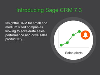 Introducing Sage CRM 7.3 
Insightful CRM for small and 
medium sized companies 
looking to accelerate sales 
performance and drive sales 
productivity. 
Sales alerts 
 