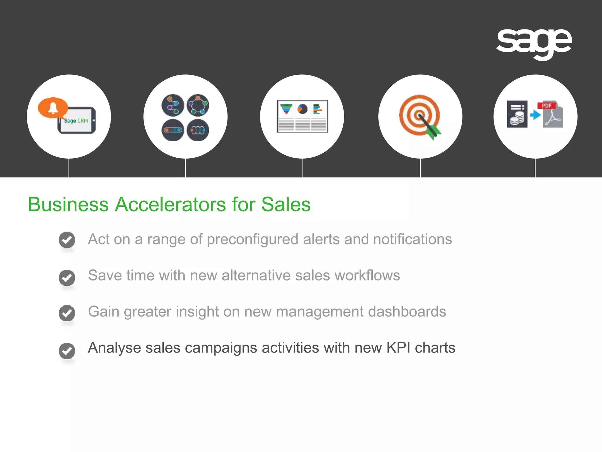 Act on a range of preconfigured alerts and notifications
Save time with new alternative sales workflows
Gain greater insight on new management dashboards
Analyse sales campaigns activities with new KPI charts
Business Accelerators for Sales
 