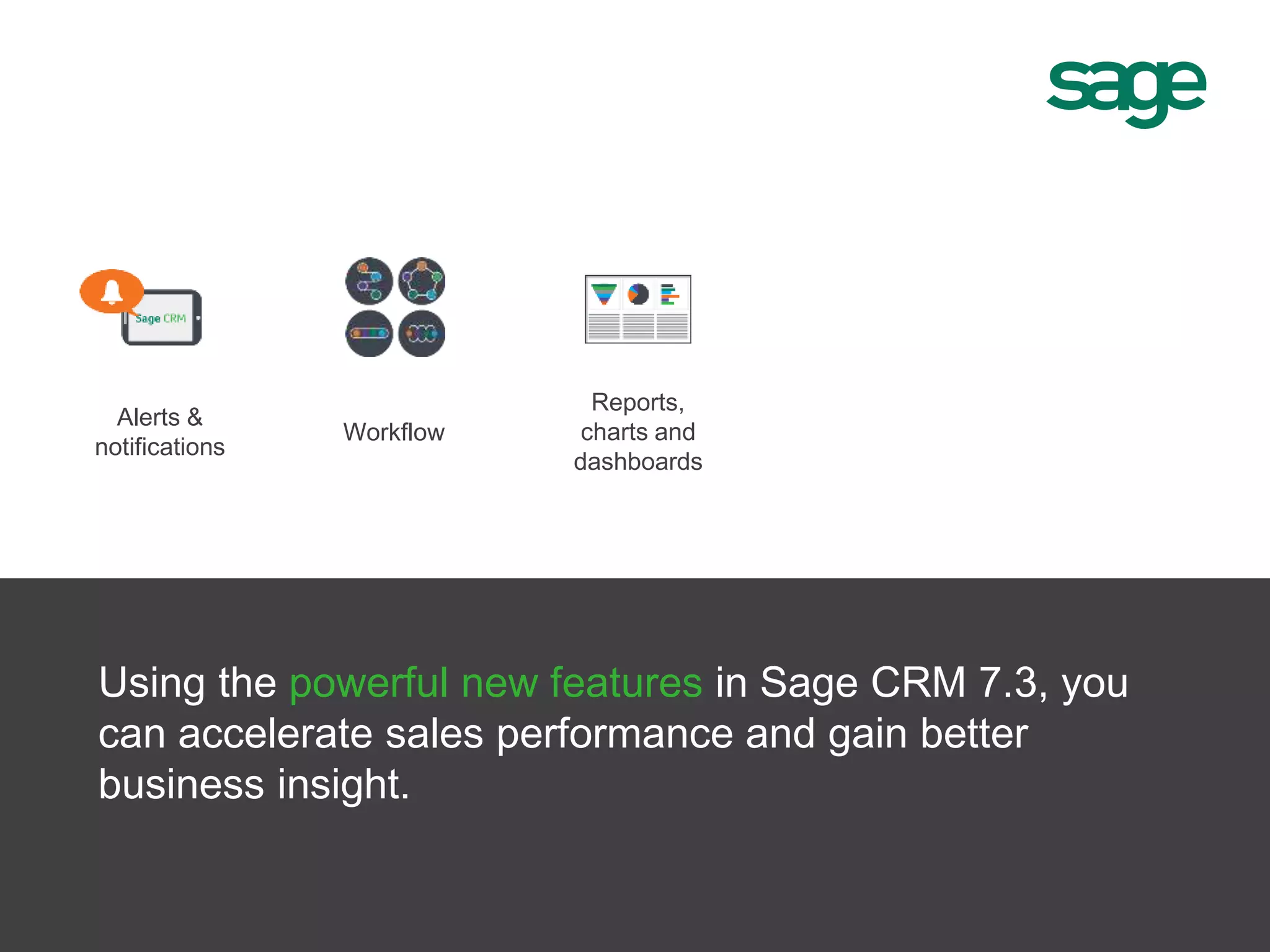Alerts &
notifications
Reports,
charts and
dashboards
Workflow
Using the powerful new features in Sage CRM 7.3, you
can accelerate sales performance and gain better
business insight.
 
