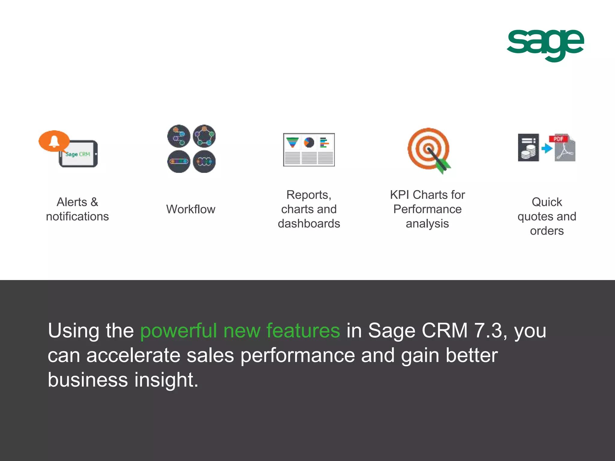 Alerts &
notifications
Reports,
charts and
dashboards
KPI Charts for
Performance
analysis
Quick
quotes and
orders
Workflow
Using the powerful new features in Sage CRM 7.3, you
can accelerate sales performance and gain better
business insight.
 