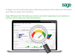 At Sage, we are passionate about delivering solutions that make your life easier
and help you grow your business.
Sage CRM gives the information you need to see what’s happening in your business in
real-time and to make more informed decisions.
 